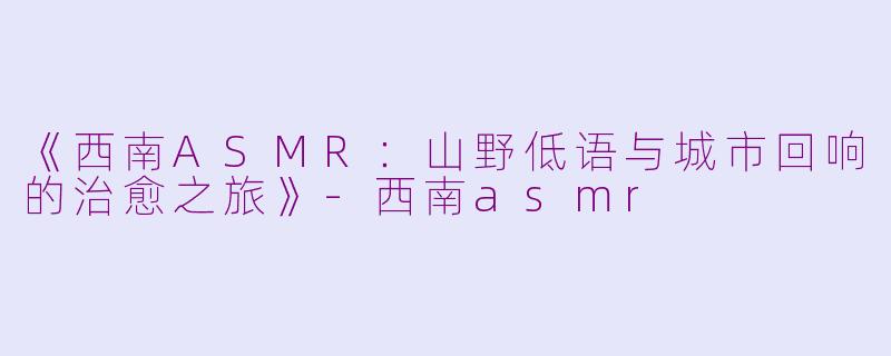 《西南ASMR：山野低语与城市回响的治愈之旅》-西南asmr