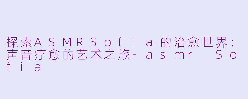探索ASMRSofia的治愈世界：声音疗愈的艺术之旅-asmr Sofia