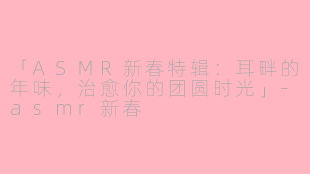 「ASMR新春特辑：耳畔的年味，治愈你的团圆时光」-asmr新春