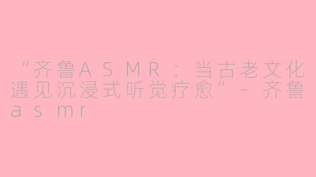 “齐鲁ASMR：当古老文化遇见沉浸式听觉疗愈”-齐鲁asmr