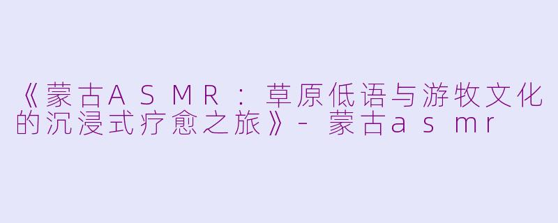 《蒙古ASMR：草原低语与游牧文化的沉浸式疗愈之旅》-蒙古asmr