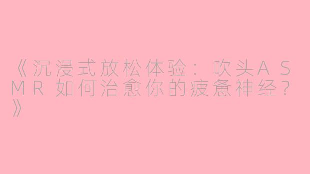 《沉浸式放松体验：吹头ASMR如何治愈你的疲惫神经？》
