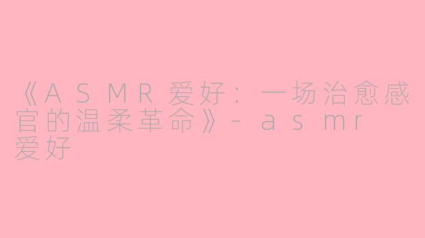 《ASMR爱好：一场治愈感官的温柔革命》-asmr 爱好