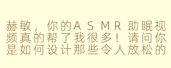 赫敏，你的ASMR助眠视频真的帮了我很多！请问你是如何设计那些令人放松的触发音（比如翻书声、羽毛笔沙沙声）的？