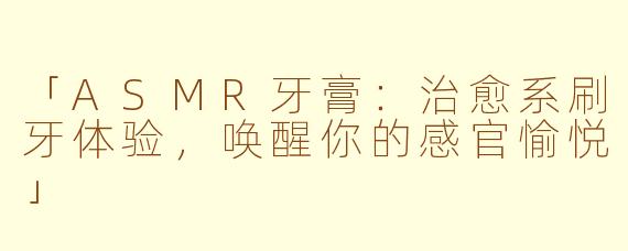 「ASMR牙膏：治愈系刷牙体验，唤醒你的感官愉悦」