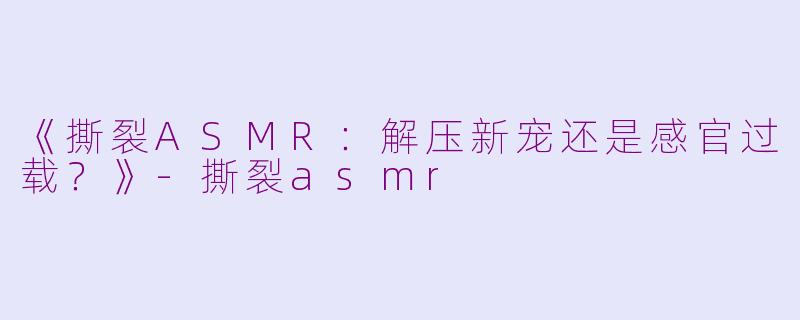 《撕裂ASMR：解压新宠还是感官过载？》-撕裂asmr