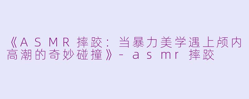 《ASMR摔跤：当暴力美学遇上颅内高潮的奇妙碰撞》-asmr摔跤