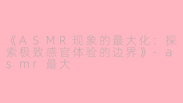 《ASMR现象的最大化：探索极致感官体验的边界》-asmr最大