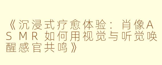 《沉浸式疗愈体验：肖像ASMR如何用视觉与听觉唤醒感官共鸣》