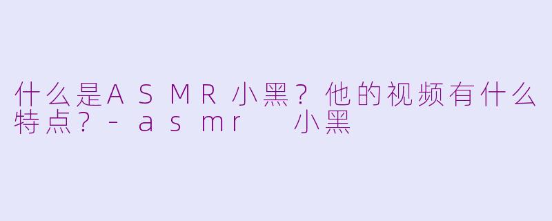 什么是ASMR小黑？他的视频有什么特点？-asmr 小黑