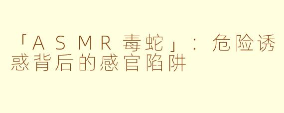 「ASMR毒蛇」：危险诱惑背后的感官陷阱