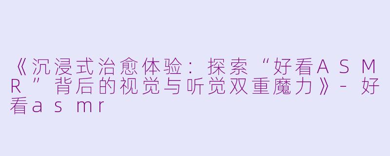 《沉浸式治愈体验：探索“好看ASMR”背后的视觉与听觉双重魔力》-好看asmr