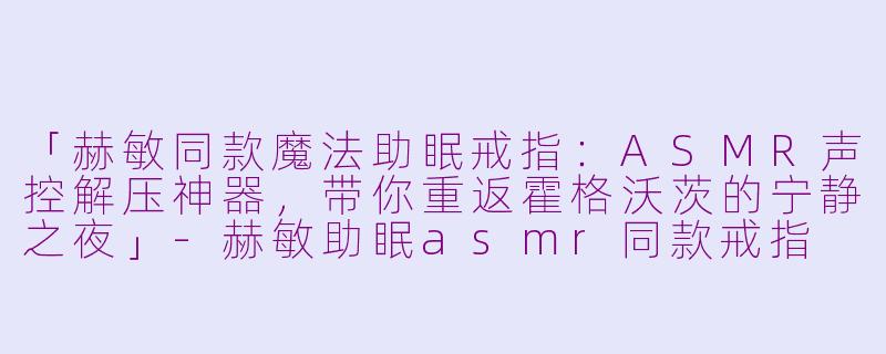 「赫敏同款魔法助眠戒指：ASMR声控解压神器，带你重返霍格沃茨的宁静之夜」-赫敏助眠asmr同款戒指