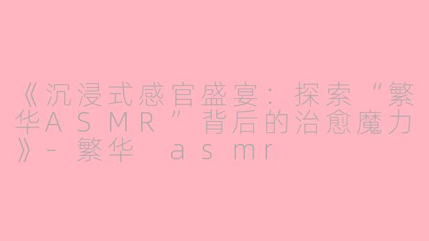 《沉浸式感官盛宴：探索“繁华ASMR”背后的治愈魔力》-繁华 asmr