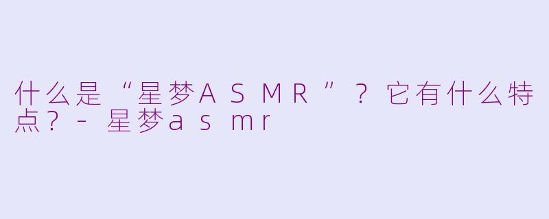 什么是“星梦ASMR”？它有什么特点？-星梦asmr