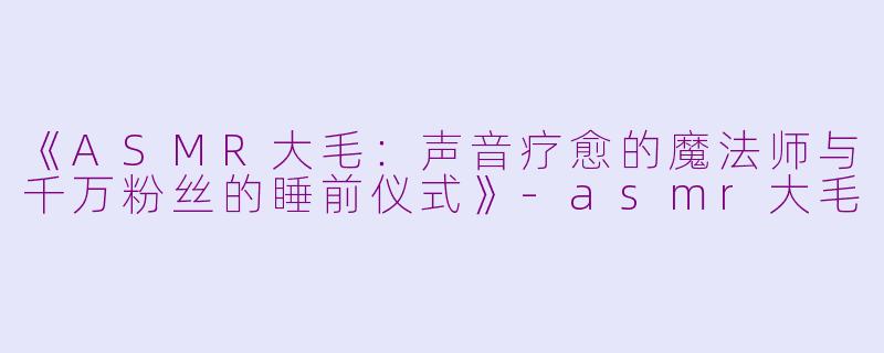 《ASMR大毛：声音疗愈的魔法师与千万粉丝的睡前仪式》-asmr大毛