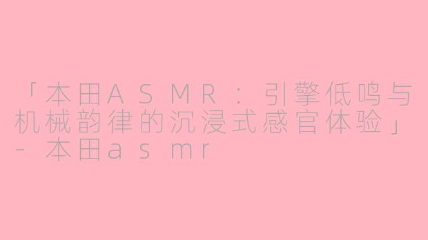 「本田ASMR：引擎低鸣与机械韵律的沉浸式感官体验」-本田asmr