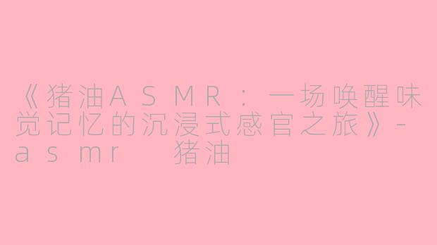 《猪油ASMR：一场唤醒味觉记忆的沉浸式感官之旅》-asmr 猪油