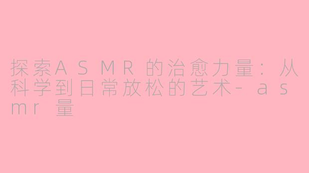 探索ASMR的治愈力量：从科学到日常放松的艺术-asmr量