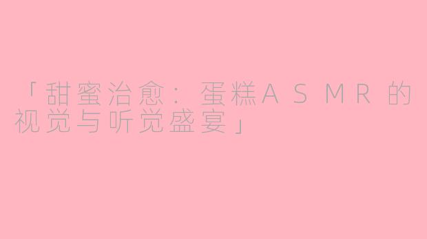 「甜蜜治愈：蛋糕ASMR的视觉与听觉盛宴」