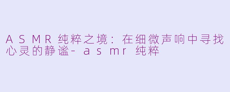ASMR纯粹之境:在细微声响中寻找心灵的静谧