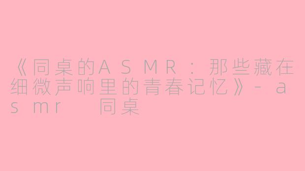 《同桌的ASMR：那些藏在细微声响里的青春记忆》-asmr 同桌