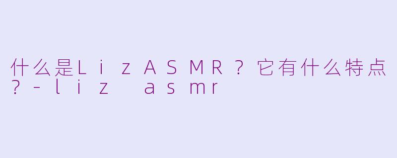 什么是LizASMR？它有什么特点？-liz asmr