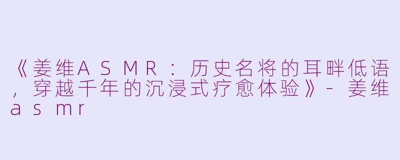 《姜维ASMR：历史名将的耳畔低语，穿越千年的沉浸式疗愈体验》-姜维asmr
