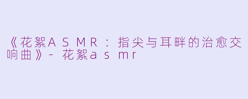 《花絮ASMR：指尖与耳畔的治愈交响曲》-花絮asmr