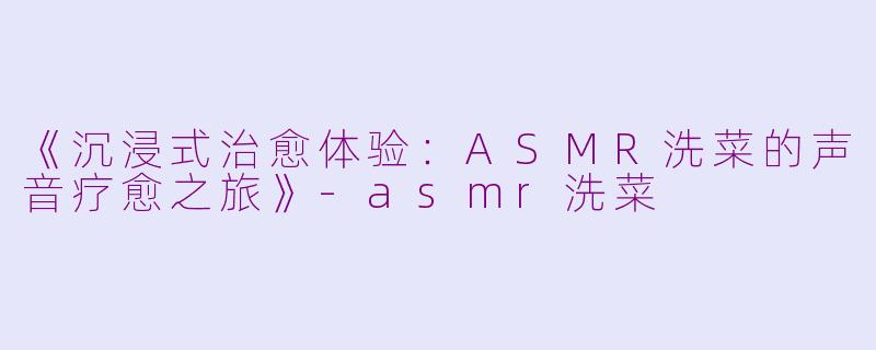 《沉浸式治愈体验：ASMR洗菜的声音疗愈之旅》-asmr洗菜