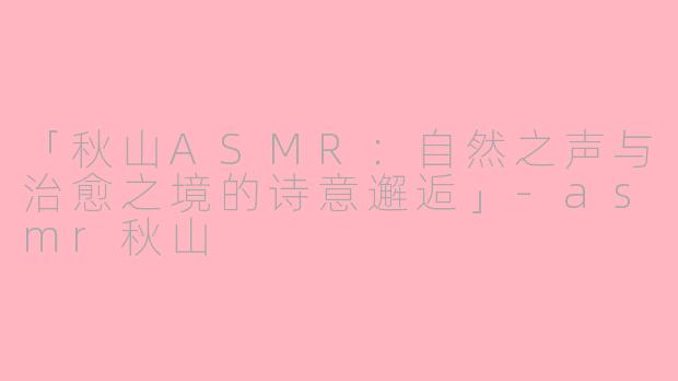 「秋山ASMR：自然之声与治愈之境的诗意邂逅」-asmr秋山