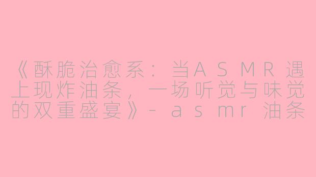 《酥脆治愈系：当ASMR遇上现炸油条，一场听觉与味觉的双重盛宴》-asmr油条