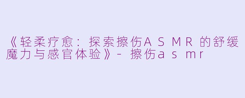 《轻柔疗愈：探索擦伤ASMR的舒缓魔力与感官体验》-擦伤asmr