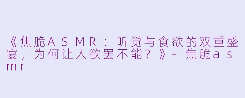 《焦脆ASMR：听觉与食欲的双重盛宴，为何让人欲罢不能？》-焦脆asmr