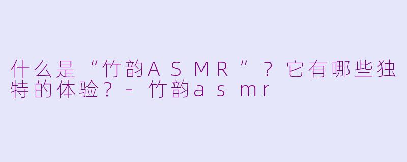什么是“竹韵ASMR”？它有哪些独特的体验？-竹韵asmr