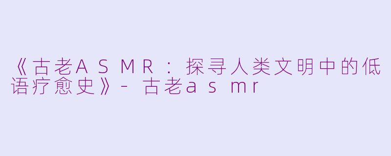 《古老ASMR：探寻人类文明中的低语疗愈史》-古老asmr