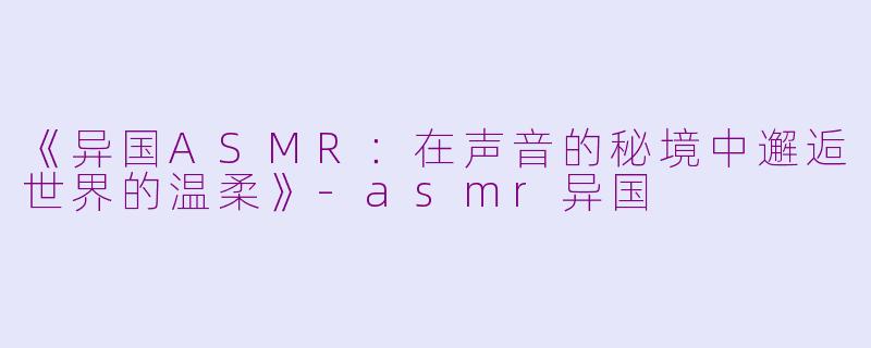 《异国ASMR：在声音的秘境中邂逅世界的温柔》-asmr异国