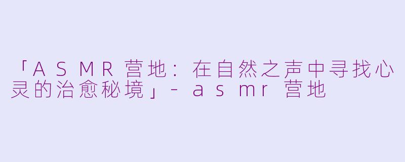 「ASMR营地：在自然之声中寻找心灵的治愈秘境」-asmr营地