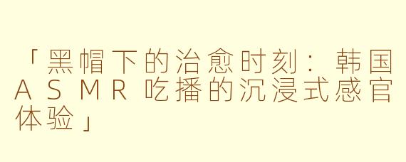 「黑帽下的治愈时刻：韩国ASMR吃播的沉浸式感官体验」