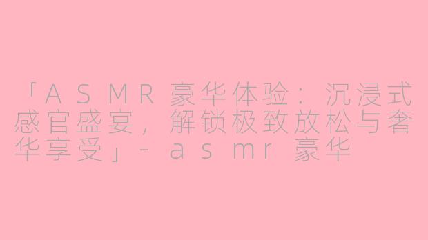「ASMR豪华体验：沉浸式感官盛宴，解锁极致放松与奢华享受」-asmr豪华