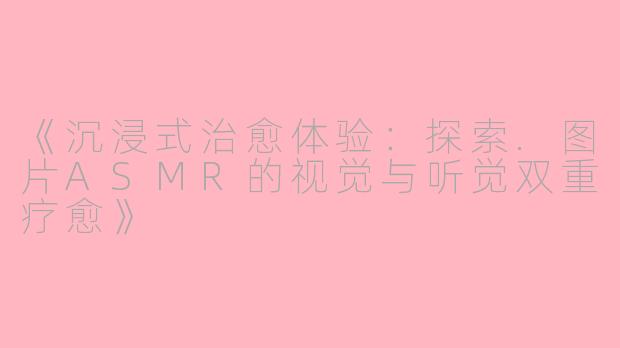 《沉浸式治愈体验：探索.图片ASMR的视觉与听觉双重疗愈》