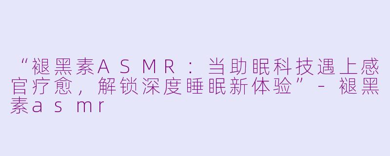 “褪黑素ASMR：当助眠科技遇上感官疗愈，解锁深度睡眠新体验”-褪黑素asmr