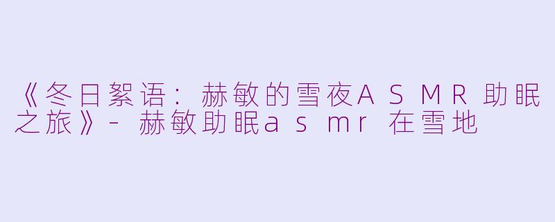 《冬日絮语：赫敏的雪夜ASMR助眠之旅》-赫敏助眠asmr在雪地
