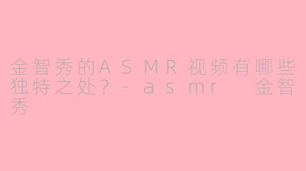 金智秀的ASMR视频有哪些独特之处?