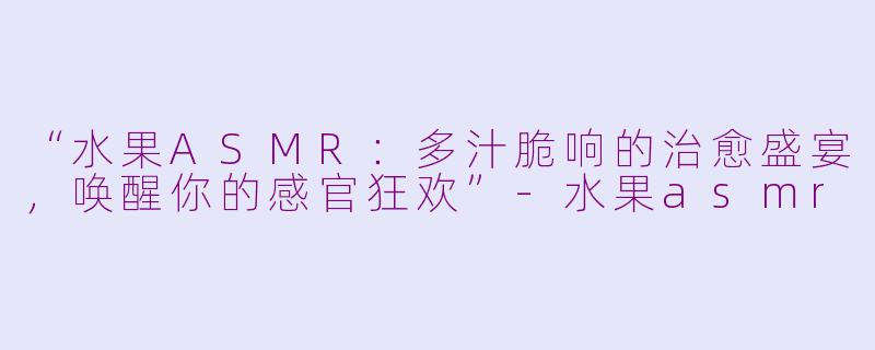 “水果ASMR：多汁脆响的治愈盛宴，唤醒你的感官狂欢”-水果asmr
