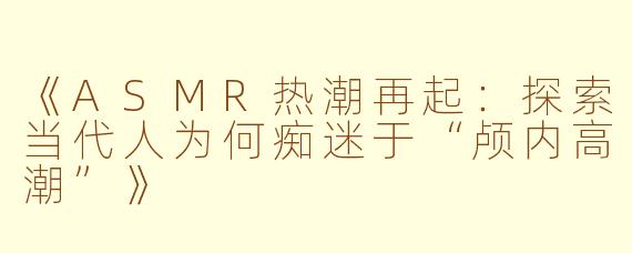 《ASMR热潮再起：探索当代人为何痴迷于“颅内高潮”》