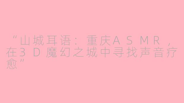 “山城耳语：重庆ASMR，在3D魔幻之城中寻找声音疗愈”