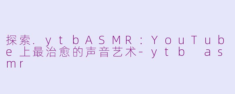 探索.ytbASMR：YouTube上最治愈的声音艺术-ytb asmr