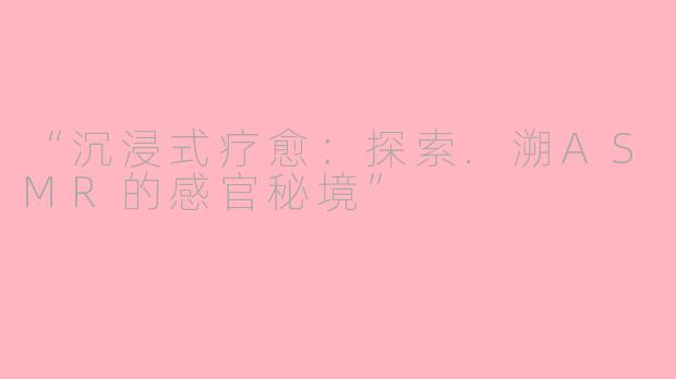 “沉浸式疗愈：探索.溯ASMR的感官秘境”