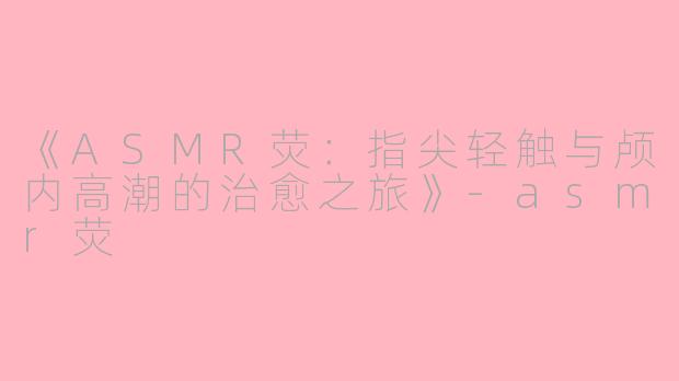 《ASMR荧：指尖轻触与颅内高潮的治愈之旅》-asmr荧